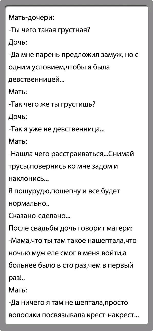 Матьдочери Ты чего такая грустная Дочь Да мне парень предложил замуж но с одним условиемчтобы я была девственницей Мать Та чего же ты грустишь дочь Так я уже не девственница Мать Нашпа чего распраиватьсяСнимай трусьмповернись ко мне задом и наклонись Я пошурудюпошепчу и все будет нормально Сказано сделано После свадьбы дочь говорит матери Мамачто ты там такое нашептапачто НОЧЬЮ муж ЭПБ СМОГ В МЕНЯ
