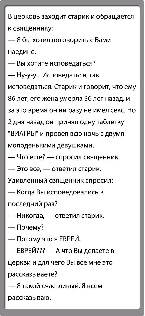 В церковь заходит сгарик и обращается к священнику Я бы хотел поговорить с Вами наедине Вы хотите исповедаться _ Ну у у Исповедаться так исповедаться Старик и говорит что ему 86 лет его жена умерла 36 лет назад и за это время он ни разу не имел секс Но 2 дня назад он принял одну таблетку ВИАГРЫ и провел всю ночь с двумя молоденькими девушками Что еще спросил священник _ Это все ответил старик Удив