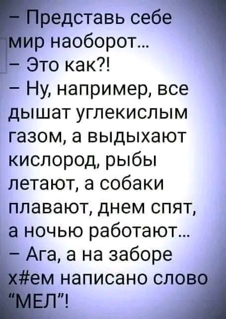 редставь себе р наоборот _ Это как Ну например все дышат углекислым газом а выдыхают кислород рыбы летают а собаки плавают днем спят а ночью работают Ага а на заборе ем написано слов