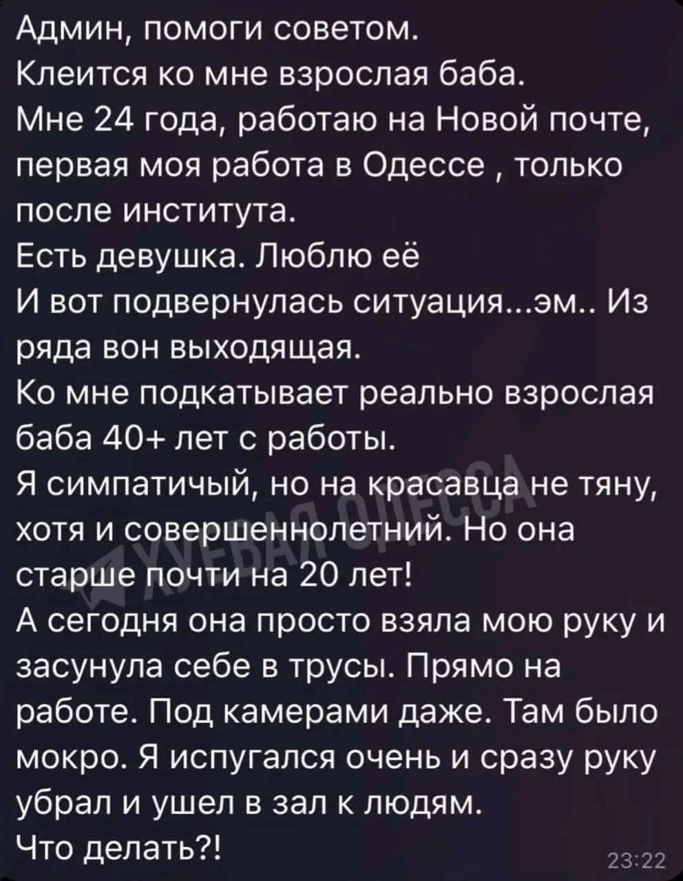 Админ помоги советом Клеится ко мне взрослая баба Мне 24 года работаю на Новой почте первая моя работа в Одессе только после института Есть девушка Люблю её И вот подвернулась ситуациязм Из ряда вон выходящая Ко мне подкатывает реально взрослая баба 40 лет с работы Я симпатичый но на красавца не тяну хотя и совершеннолетний Но она старше почти на 20 лет А сегодня она просто взяла мою руку и засуну