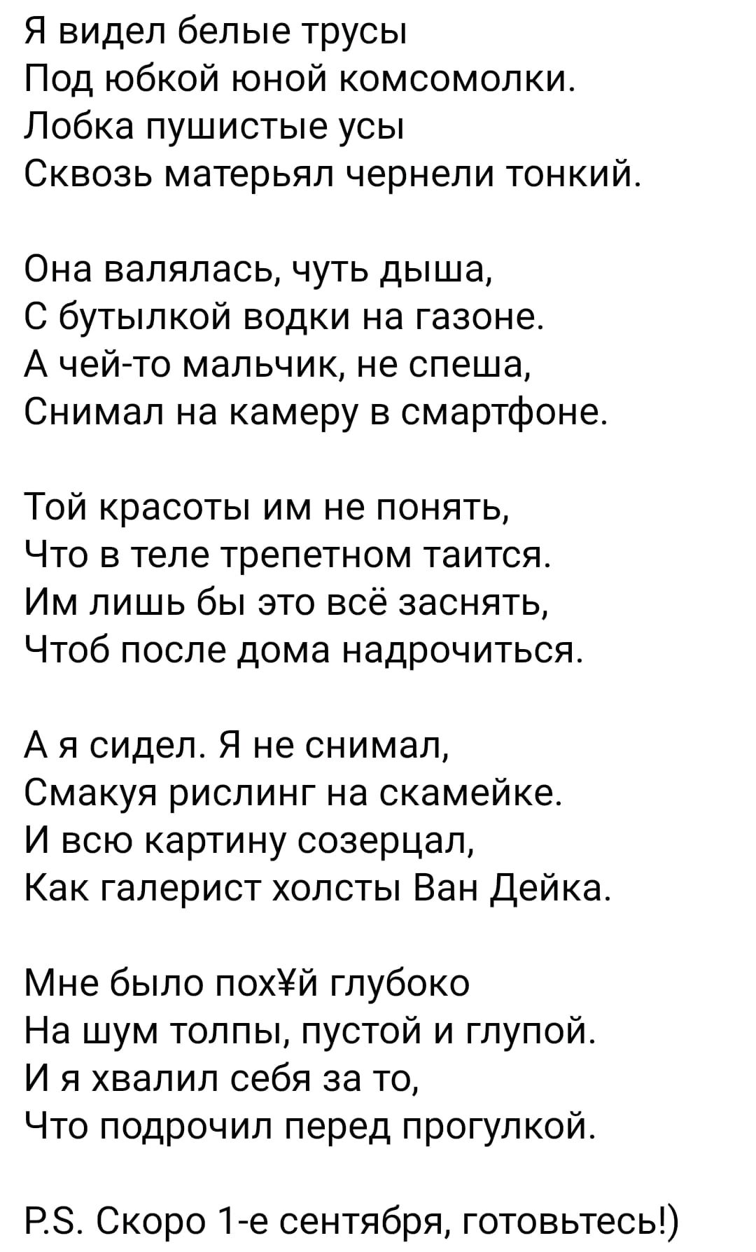 Я видел белые трусы Под юбкой юной комсомолки Лобка пушистые усы Сквозь матерьял чернели тонкий Она валялась чуть дыша С бутылкой водки на газоне А чей то мальчик не спеша Снимал на камеру в смартфоне Той красоты им не понять Что в теле трепетном таится Им лишь бы это всё заснять Чтоб после дома надрочиться А я сидел Я не снимал Смакуя рислинг на скамейке И всю картину созерцал Как гаперист холсты