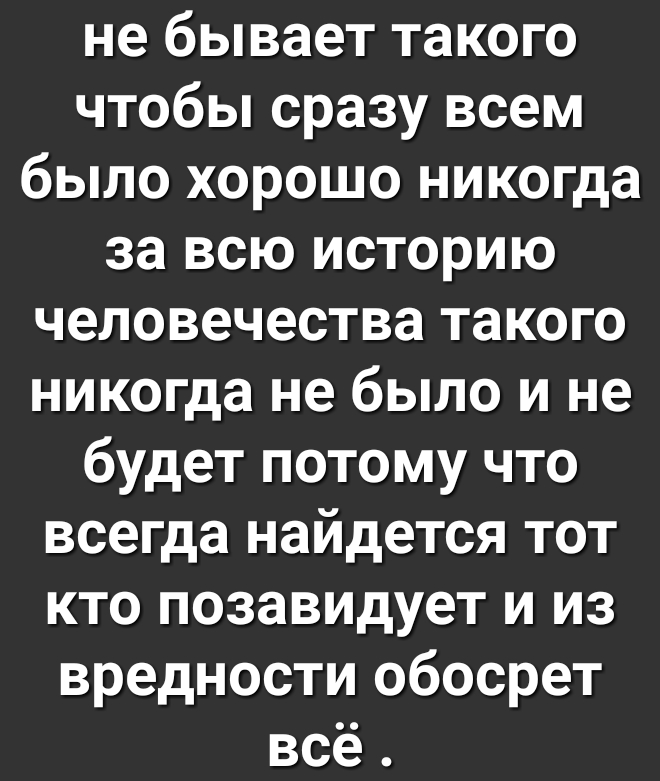 не бывает такого чтобы сразу всем было хорошо никогда за всю историю человечества такого никогда не было и не будет потому что всегда найдется тот кто позавидует и из вредности обосрет всё