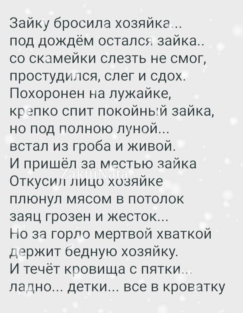 Зайку бросила хозяйке под дождём остался зайка со скамейки слезть не смог простудился слег и сдох Похоронен на лужайке кр эпко спит покойный зайка но под полною луной встал из гроба и живой И пришёл за местью зайка Откусил лицо хозяйке плюнул мясом в потолок заяц грозен и жесток Но за горло мертвой хваткой держит оедную хозяйку И течёт кповища с пятки лачно детки все в кроватку