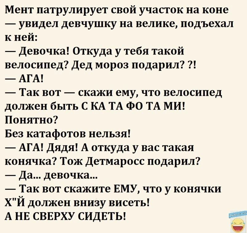 Мент патрулирует свой участок на коне увидел девчушку на велике подъехал к ней девочка Откуда у тебя такой велосипед Дед мороз подарил АГА й Так вот _ скажи ему что велосипед должен быть С КА ТА ФО ТА МИ Понятно Без катафотов нельзя _ АГА Дядя А откуда у нас такая конячка Тож детмаросс подарил Да девочка Так вот скажите ЕМУ что у конячки ХЙ должен внизу висеть А НЕ СВЕРХУ СИДЕТЬ _