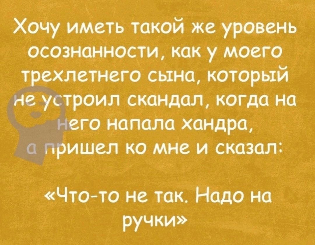 Хочу иметь такой же уровень осозншности как у моего трехлетнего сына который не устроил скандал когда на него напала хандра гфишел ко мне и сказал ЧТО ТО не так Надо на ручки