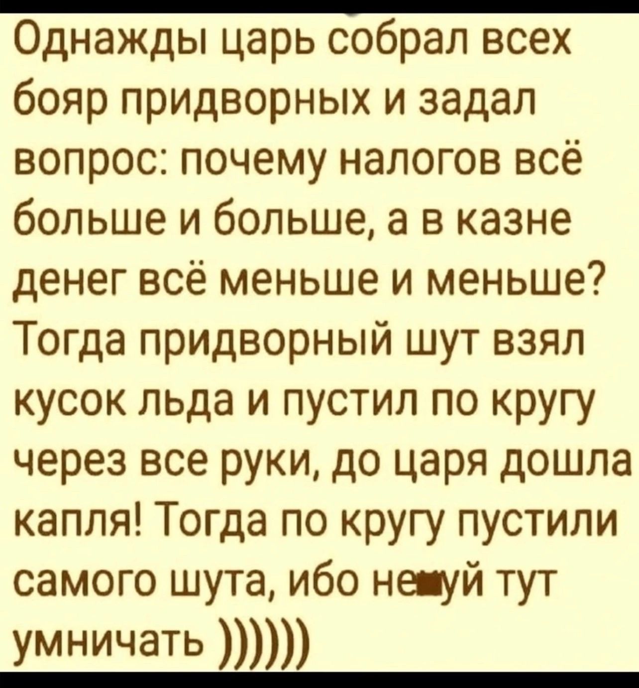 Однажды царь собрал всех бояр придворных и задал вопрос почему налогов всё больше и больше а в казне денег всё меньше и меньше Тогда придворный шут взял кусок льда и пустил по кругу через все руки до царя дошла капля Тогда по кругу пустили самого шута ибо не уй тут умничать