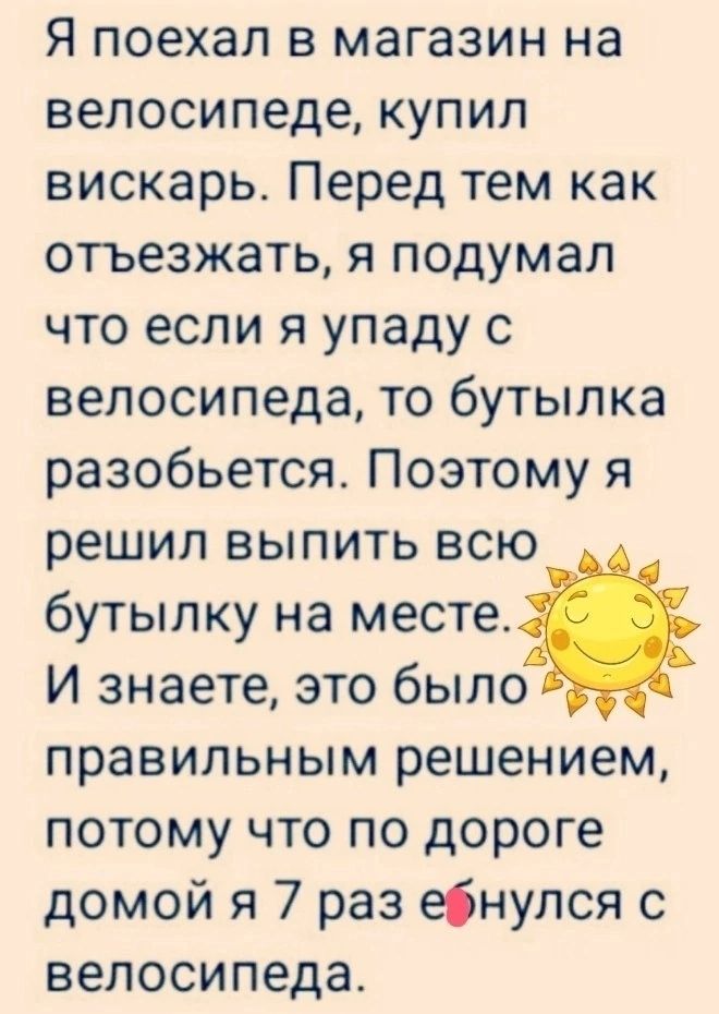 Я поехал в магазин на велосипеде купил вискарь Перед тем как отъезжать я подумал что если я упаду с велосипеда то бутылка разобьется Поэтому я решил выпить всю бутылку на месте И знаете это было правильным решением потому что по дороге домой я 7 раз ебнупся с велосипеда