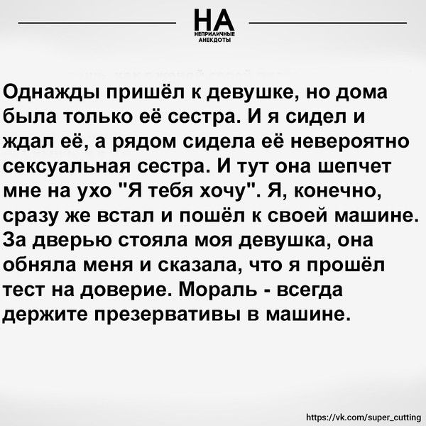 Однажды пришёл к девушке но дома была только её сестра И я сидел и ждал её а рядом сидела её невероятно сексуальная сестра И тут она шепчет мне на ухо Я тебя хочу Я конечно сразу же встал и пошёл к своей машине За дверью стояла моя девушка она обняла меня и сказала что я прошёл тест на доверие Мораль всегда держите презервативы в машине мушщтщ