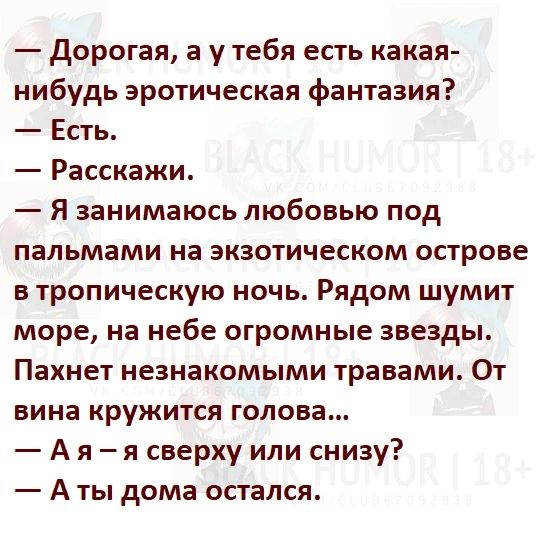 Дорогая а у тебя есть какая нибудь эротическая фантазия Есть Расскажи я занимаюсь любовью под пальмами на экзотическом острове в тропическую ночь Рядом шумит море на небе огромные звезды Пахнет незнакомыми травами От вина кружится голова А я я сверху или снизу А ты дома остался