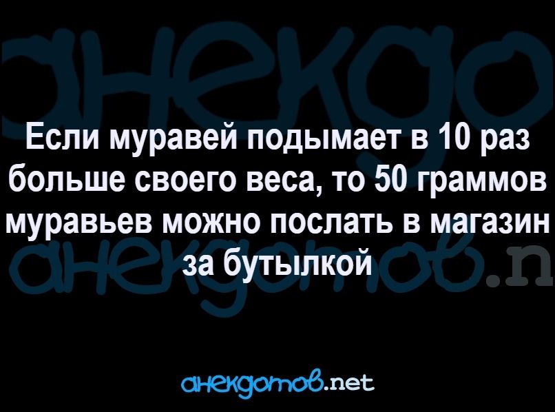 Если муравей подымает в 10 раз больше своего веса то 50 граммов муравьев МОЖНО ПОСЛЗТЬ В магазин за бутылкой пеь