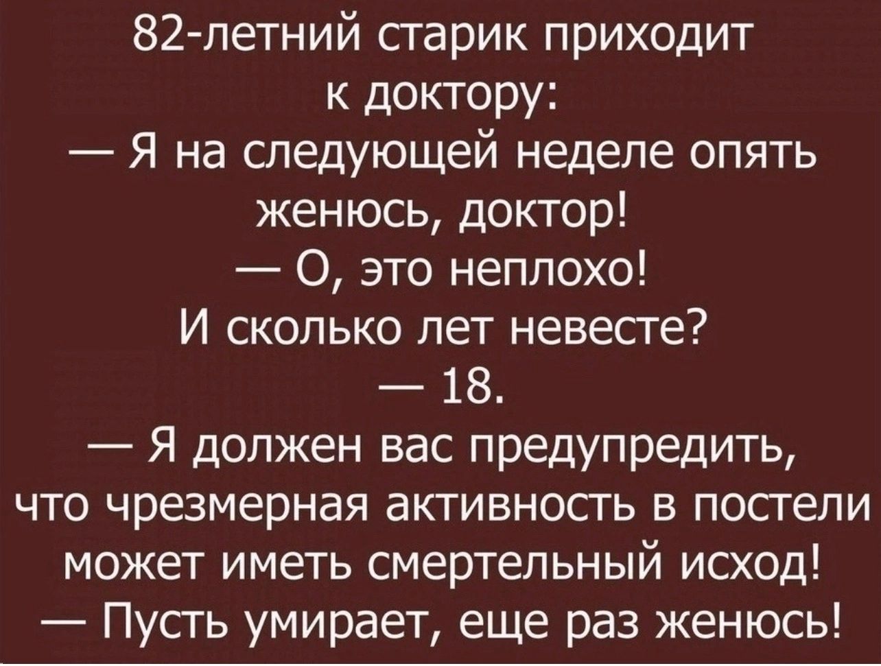 82летний сгарик приходит к доктору Я на следующей неделе опять женюсь доктор О это неплохо И сколько лет невесте 18 Я должен вас предупредить что чрезмерная активность в посгепи может иметь смертельный исход Пусгь умирает еще раз женюсь