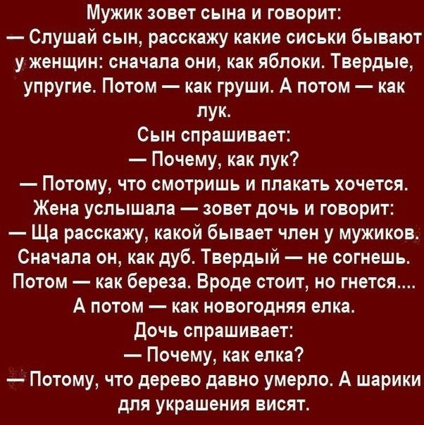 Мужик зовет сына и говорит Слушай сын расскажу какие сиськи бывают у женщин сначала они как яблоки Твердые упругие Потом как груши А потом как пук Сын спрашивает Почему как лук Потому что смотришь и плакать хочется Жена услышала зовет дочь и говорит Ща расскажу какой бывает член у мужиков Сначала он как дуб Твердый не согмешь Потом как береза Вроде стоит но гнется А потом как новогодняя елка дочь 