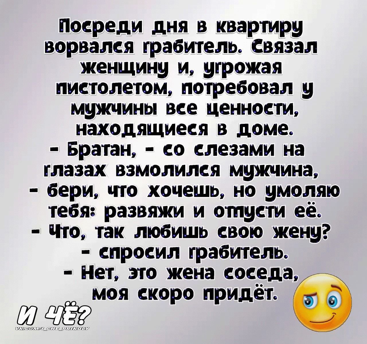 Посреди дня в квартиру ворвался грабитель связал женщину и угрожая пистолетом потребовал у щжчины все ценности находящиеся в доме Братан со слезами на глазах взмолился мужчина бери что хочешь но умоляю тебя развяжи и отпусти её то так любишь свою жену спросил грабитель нет это жена соседа моя скоро придет Ш