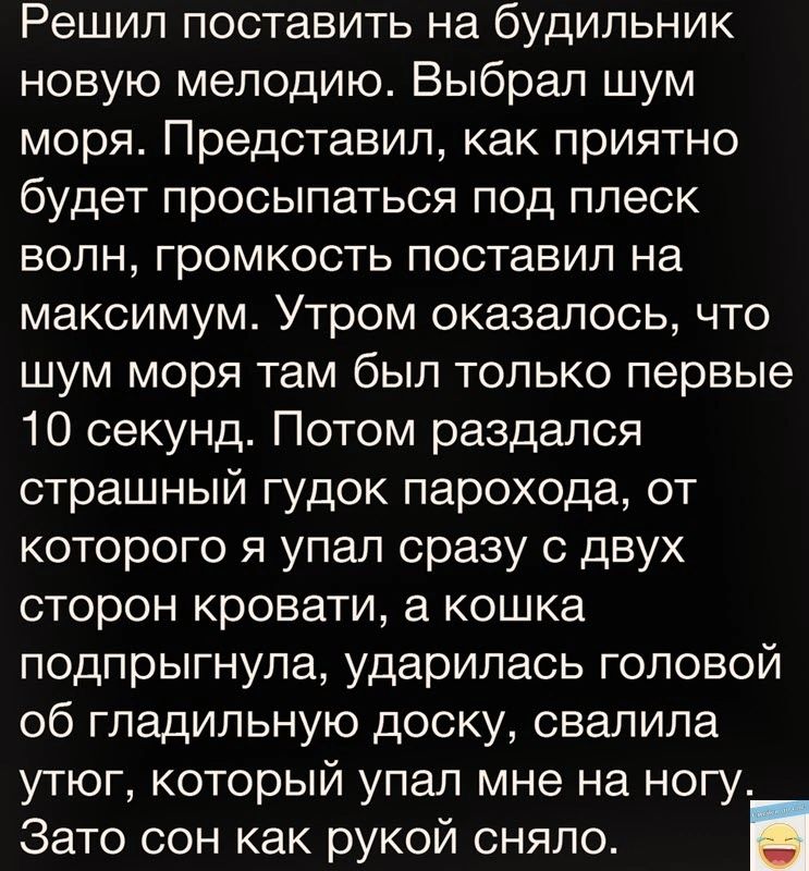 Решил поставить на будильник новую мелодию Выбрал шум моря Представил как приятно будет просыпаться под плеск волн громкость поставил на максимум Утром оказалось что шум моря там был только первые 10 секунд Потом раздался страшный гудок парохода от которого я упал сразу с двух сторон кровати а кошка подпрыгнула ударилась головой об гладильную доску