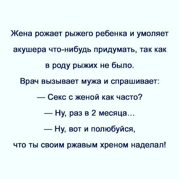 Жена рожает рыжего ребенка и умоляет акушера что-нибудь придумать, так как в роду рыжих не было.
Врач вызывает мужа и спрашивает:
— Секс с женой как часто?
— Ну, раз в 2 месяца…
— Ну, вот и полюбуйся, что ты своим ржавым хреном наделал!