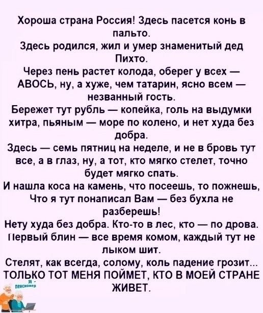 Хороша страна Россия! Здесь пасется конь в пальто.
Здесь родился, жил и умер знаменитый дед Пихто.
Через пень растет колода, оберег у всех — АВОСЬ, ну, а хуже, чем татарин, ясно всем — незванный гость.
Бережет тут рубль — копейка, голь на выдумки хитер, пьяным — море по колено, и нет худа без добра.
Здесь — семь пятниц на неделе, и не в бровь тут все, а в глаз, ну, а тот, кто мягко стелет, тот будет мягко спать.
И нашла коса на камень, что посеешь, то пожнёшь, Что я тут поняла Вам — без бухла не разбежишь!
Нет худа без добра. Кто-то в лес, кто — по дрова. Первый блин — все же комом, каждый тут не только ум. 
Стелят, как всегда, соломку, коль падение грозит... ТОЛЬКО Тот МЕНЯ ПОЙМЕТ, КТО В МОЕЙ СТРАНЕ ЖИВЕТ.