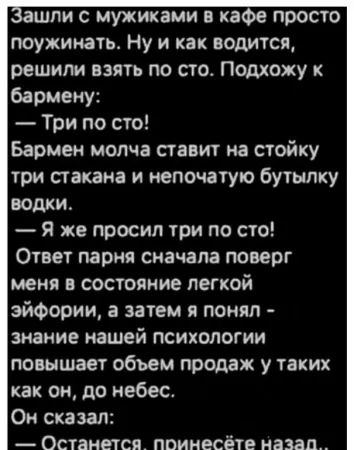Зашли с мужиками в кафе просто поужинать. Ну и как водится, решили взять по сто. Подхожу к бармену:
— Три по сто!
Бармен молча ставит на стойку три стакана и непочатую бутылку водки.
— Я же просил три по сто!
Ответ парня сначала поверг меня в состояние легкой эйфории, а затем я понял - знание нашей психологии повышает объем продаж у таких как он, до небес.
Он сказал:
— Останетесь, принесёте назад…