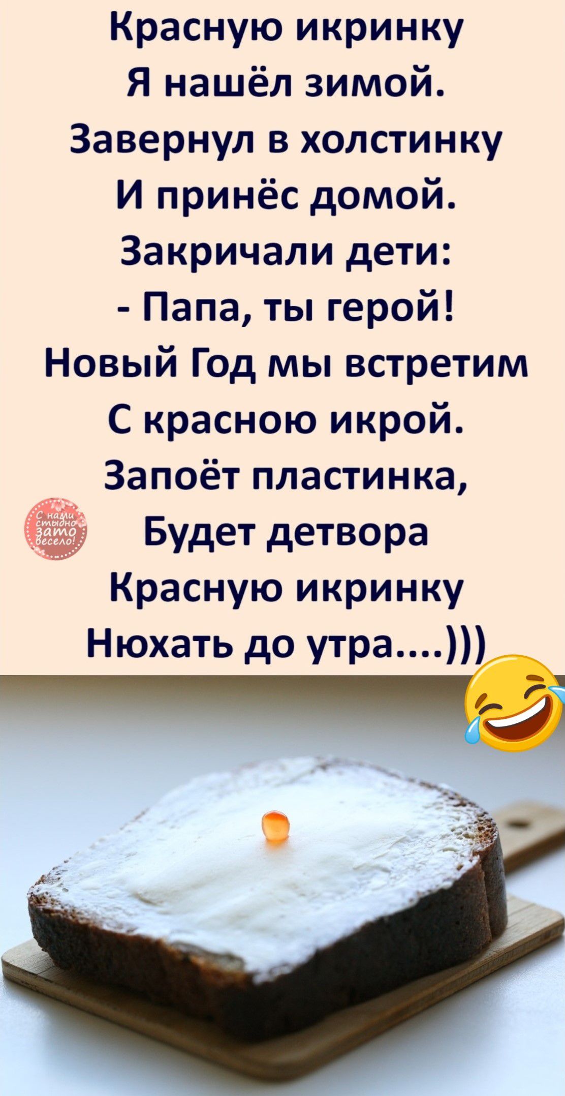 Красную икринку Я нашёл зимой. Завернул в холстинку И принёс домой. Закричали дети: - Папа, ты герой! Новый Год мы встретим С красною икрой. Запоёт пластинка, Будет детвора Красную икринку Нюхать до утра...)))