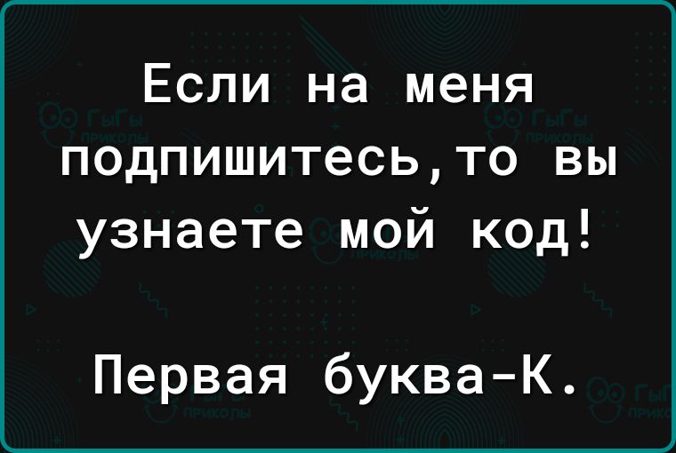 Если на меня подпишитесьто вы узнаете мой код Первая букваК