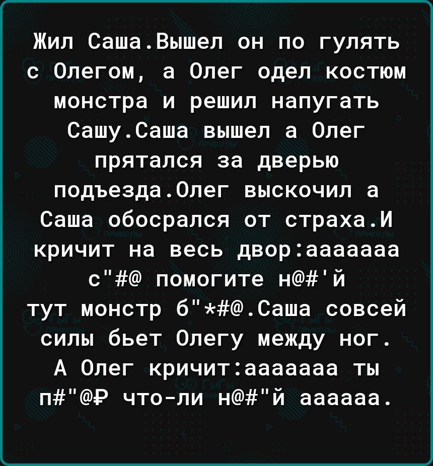 Жил СашаВышел он по гулять с Олегом 3 Олег одел костюм МОНСТРЗ И решил напугать СашуСаша вышел а Олег прятался за дверью подъезда0пег выскочил а Саша обосрался от страхаИ кричит на весь дворааааааа с помогите нй тут монстр бСаша совсей силы бьет Олегу между ног А Олег кричитааааааа ты пР что ли нй аааааа