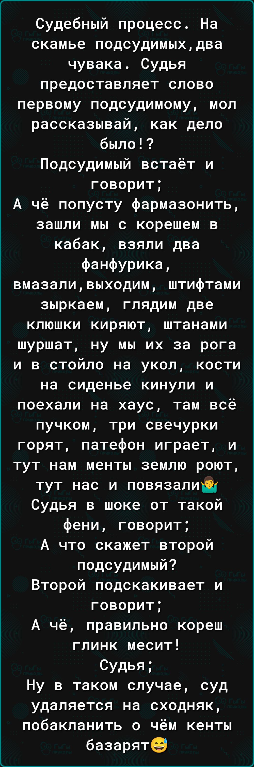 Судебный процесс На скамье подсудимыхдва чувака Судья предоставляет слово первому подсудимому мол рассказывай как дело было Подсудимый встаёт и говорит А чё попусту фармазонить зашли мы с корешем в кабак взяли два ФаНФурика вмазаливыходим штифтами зыркаем глядим две клюшки киряют штанами шуршат ну мы их за рога и в стойпо на укол кости на сиденье кинули и поехали на хаус там всё пучком три свечурк