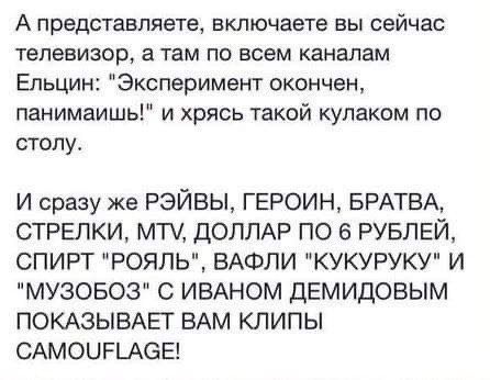 А ПРЕДСТВБЛЯЕТЪ БКЛЮЧЗЭТЭ Вы сейчас ТЕПЕЕИЗОР а там ПО ВСЕМ каналам Ельцин Эксперимент окончен панимаишь и хрясь такой кулаком по столу И сразу же РЭЙВЫ ГЕРОИН БРАТВА СТРЕЛКИ МТ ДОЛЛАР ПО 6 РУБЛЕЙ СПИРТ РОЯЛЬ ВАФЛИ КУКУРУКУ И МУЗОБОЗ С ИВАНОМ ДЕМИДОВЫМ ПОКАЗЫВАЕТ ВАМ КЛИПЫ САМОЦРЬАСЕ