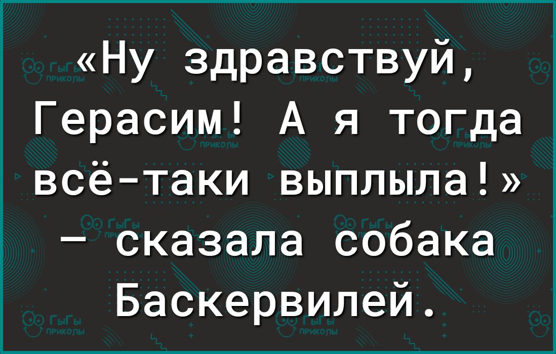 Ну здравствуй Герасим А я тогда всётаки выплыла сказала собака Баскервилей