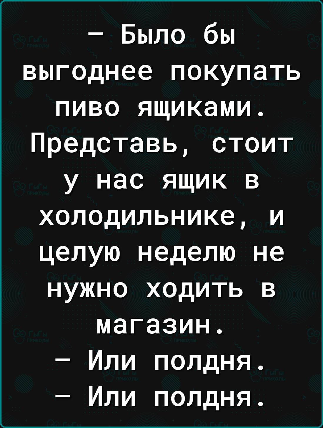 Было бы выгоднее покупать пиво ящиками Представь стоит у нас ящик в холодильнике и целую неделю не нужно ходить в магазин Или полдня Или полдня