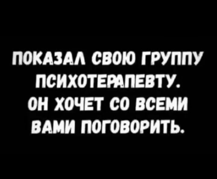 П0КА3М СВОЮ ГРУППУ ПСИХОТЕМПЕВТУ ОН ХОЧЕТ со ВСЕМИ ВАМИ ПОГ030РИТЬ