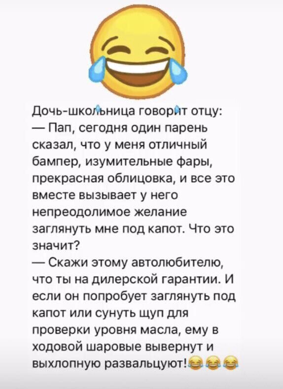 Дочь школьница говорит отцу Пап сегодня один парень сказал что у меня отличный бампер изумительные Фары прекрасная облицовка и все это вместе вызывает у него непреодолимое желание заглянуть мне под капот Что это значит Скажи этому автолюбителю что ты на дилерской гарантии И если он попробует заглянуть под капот или сунуть щуп для проверки уровня масла ему в ходовой шаровые вывернут и выхлопную раз