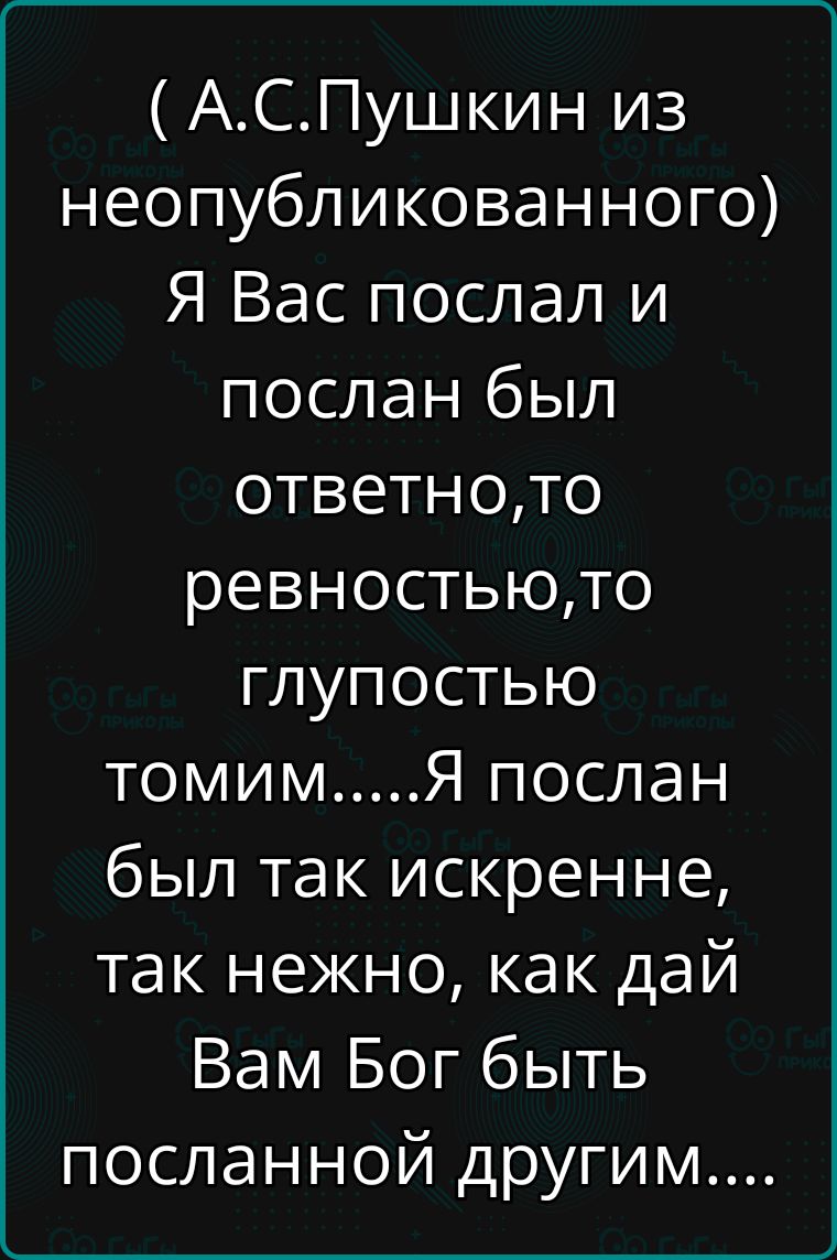 ( А.С.Пушкин из неопубликованного) Я Вас послал и послан был ответно, то ревностью, то глупостью томим.....Я послан был так искренне, так нежно, как дай Вам Бог быть посланной другими....