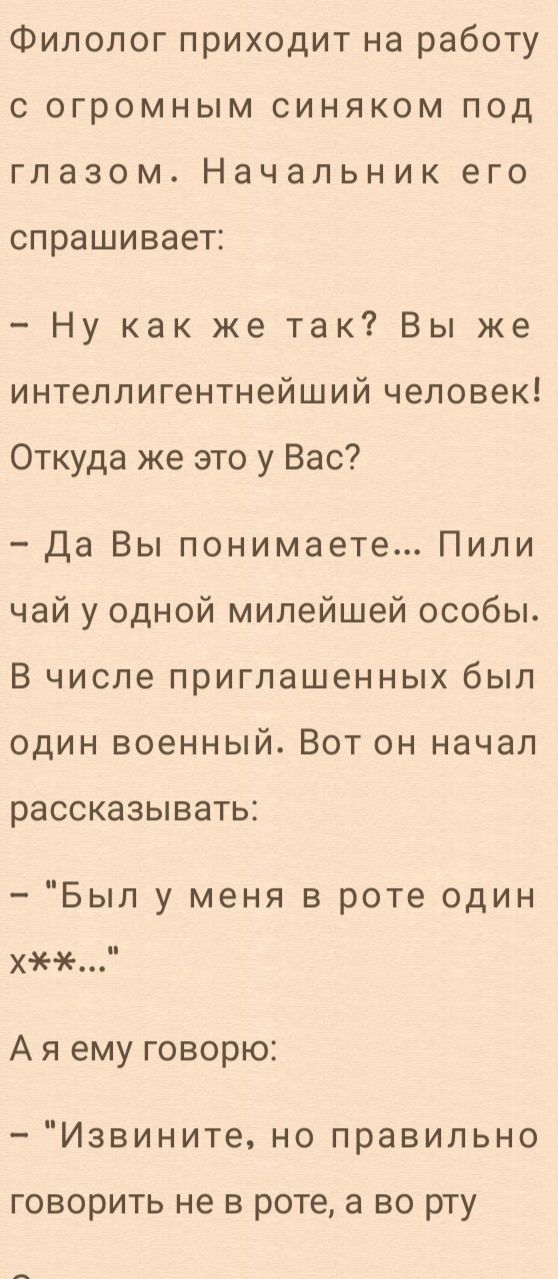 Филолог приходит на работу с огромным синяком под глазом Начальник его спрашивает Ну как же так Вы же интеллигентнейший человек Откуда же это у Вас Да Вы понимаете Пили чай у одной милейшей особы В числе приглашенных был один военный Вот он начал рассказывать Был у меня в роте один хж Ая ему говорю Извините но правильно говорить не в роте а во рту