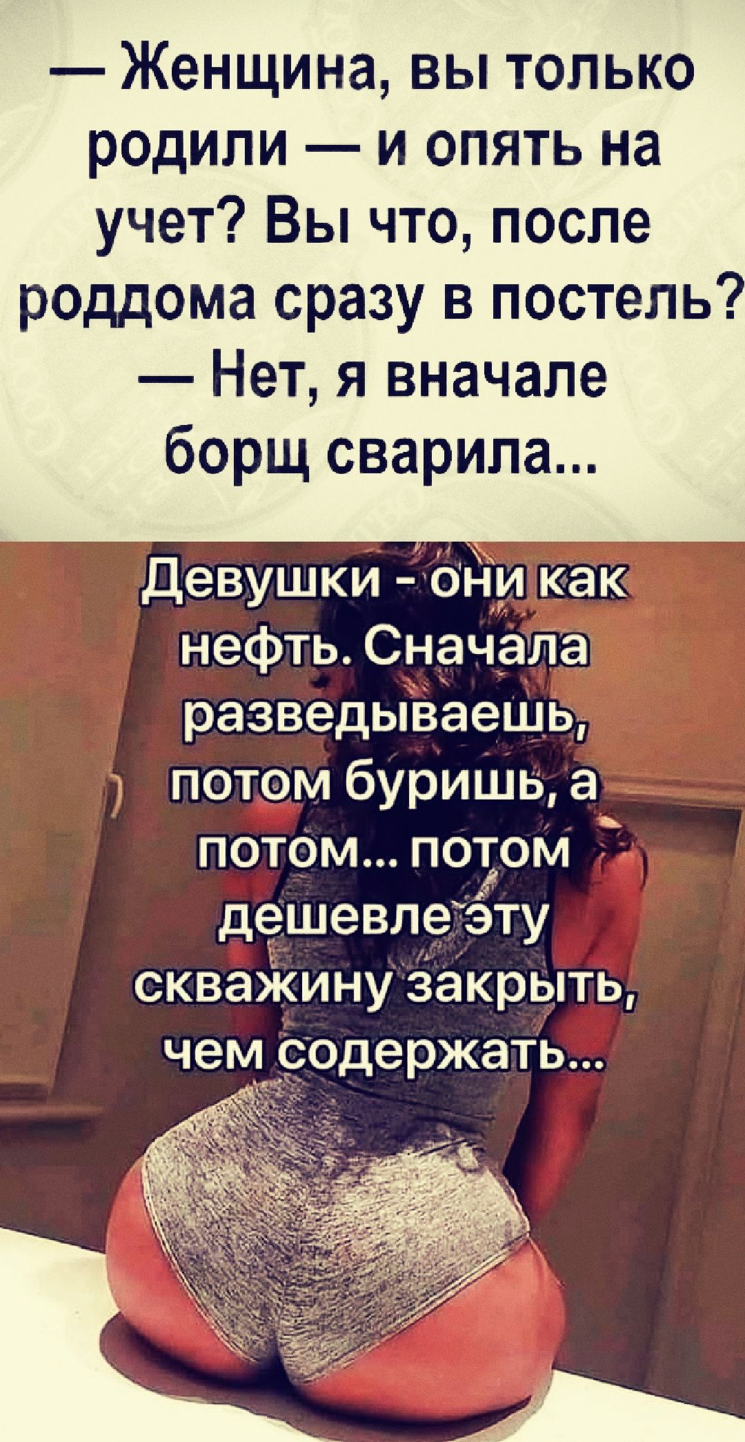 женщина, вы только родили  и опять на учет? Вы что, после роддома сразу в постель?  Нет, я вначале борщ сварила... Девушки  оникак нефть. Сначала разведываешь!  Потом буришь, а потом... Потом дешевле эту скважинузакрыть, чем содержать...