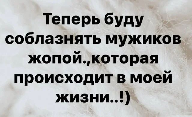 Теперь буду согласнять мужиков жопой, которая происходит в моей жизни..!)
