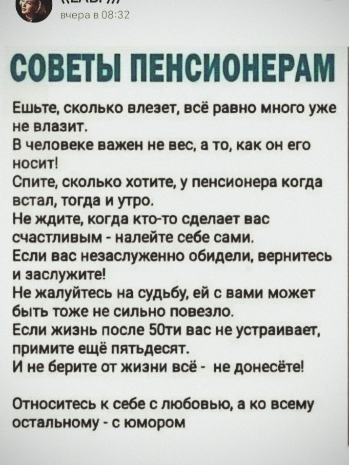 СОВЕТЫ ПЕНСИОНЕРАМ
Ешьте, сколько влезет, всё равно много уже не влазит.
В человеке важен не вес, а то, как он его носит!
Спите, сколько хотите, у пенсионера когда встал, тогда и утро.
Не ждите, когда кто-то сделает вас счастливыми - налейте себе сами.
Если вас незаслуженно обидели, вернитесь и заслужите!
Не жалуйтесь к судьбе, ей с вами может быть тоже не сильно повезло.
Если жизнь после 50-ти вас не устраивает, примите ещё пятдесят.
И не берите от жизни вред - не донесёте!
Относитесь к себе с любовью, а ко всему остальному - с юмором.