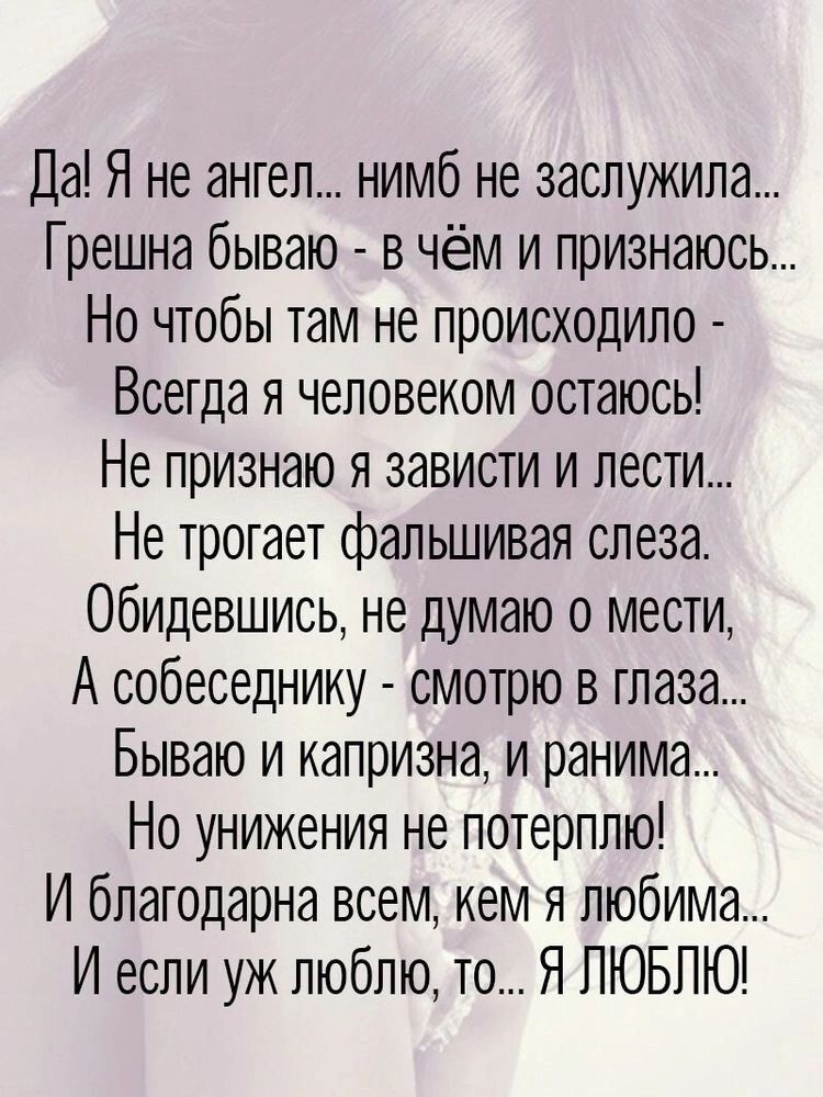 Да! Я не ангел... нимб не заслужила... Грешна бываю - в чём и признаюсь... Но чтобы там не происходило - Всегда я человеком остаюсь! Не признаю я зависти и лести... Не трогает фальшивая слеза. Обидившись, не думаю о мести, А собеседнику - смотрю в глаза... Бываю и капризна, и ранима... Но унижения не потерплю! И благодарна всем, кем я любима... И если уж люблю, то... Я ЛЮБЛЮ!