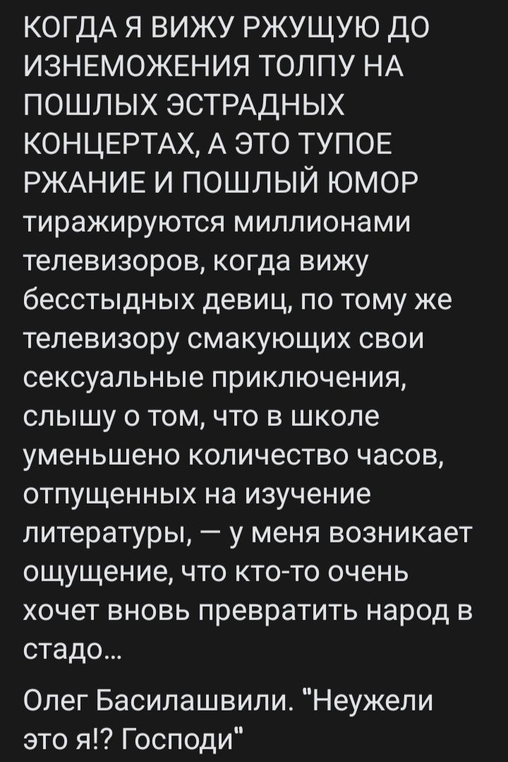 КОНДА Я ВИЖУ РЖУЩУЮ ДО ИЗМЕНЕНИЯ ТОЛПУ НА ПОШЛЫХ ЭСТРАДНЫХ КОНЦЕРТАХ, А ЭТО ТУПОЕ РЖАНИЕ И ПОШЛЫЙ ЮМОР
тиражируются миллионами телевизоров, когда вижу
бессмысленных девиц, по тому же телевизору смакуя
свои сексуальные приключения, слышу о том, что в школе
уменьшено количество часов, отвращенных на изучение
литературы, — у меня возникает ощущение, что кто-то очень
хочет вновь превратить народ в стадо...

Олег Басилашвили. 