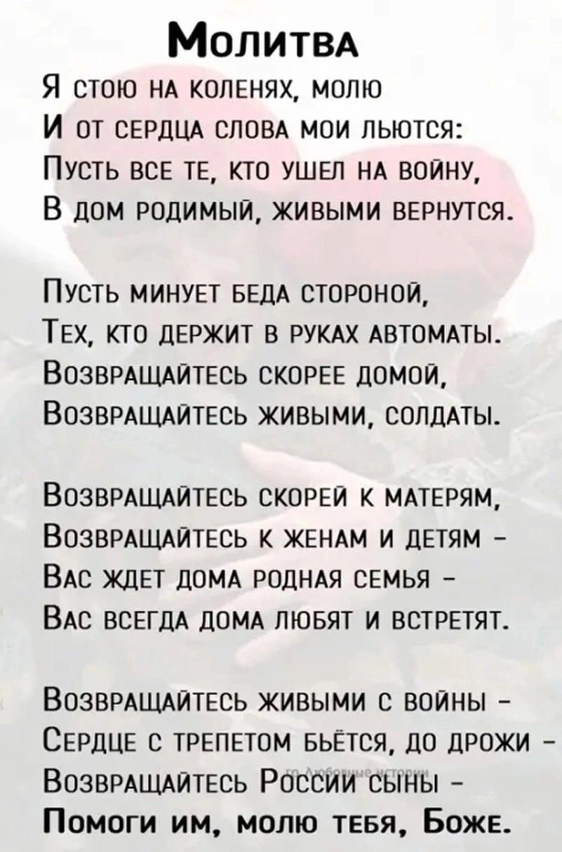 Молитва
Я стою на коленях, молю
И от сердца слова мои льются:
Пусть все те, кто ушел на войну,
В дом родимый, живыми вернутся.

Пусть минует беда стороной,
Тех, кто держит в руках автоматы.
Возвращайтесь скорее домой,
Возвращайтесь живыми, солдаты.

Возвращайтесь скорее к матерям,
Возвращайтесь к женам и детям –
Вас ждет дома родная семья –
Вас всегда дома любят и встретят.

Возвращайтесь живыми с войны –
Сердце с трепетом бьется, до дрожи
Помоги им, молю тебя, Боже.