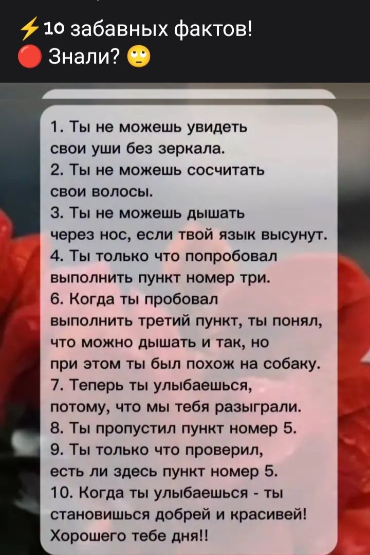 ⚡️ 10 забавных фактов! 🔴 Знали? 🤔

1. Ты не можешь увидеть свои уши без зеркала.
2. Ты не можешь сосчитать свои волосы.
3. Ты не можешь дышать через нос, если твой язык высунут.
4. Ты только что попробовал выполнить пункт номер три.
6. Когда ты пробовал выполнить третий пункт, ты понял, что можно дышать и так, но при этом ты был похож на собаку.
7. Теперь ты улыбаешься, потому, что мы тебя разыграли.
8. Ты пропустил пункт номер 5.
9. Ты только что проверил, есть ли здесь пункт номер 5.
10. Когда ты улыбаешься - ты становишься добрей и красивей! Хорошего тебе дня!