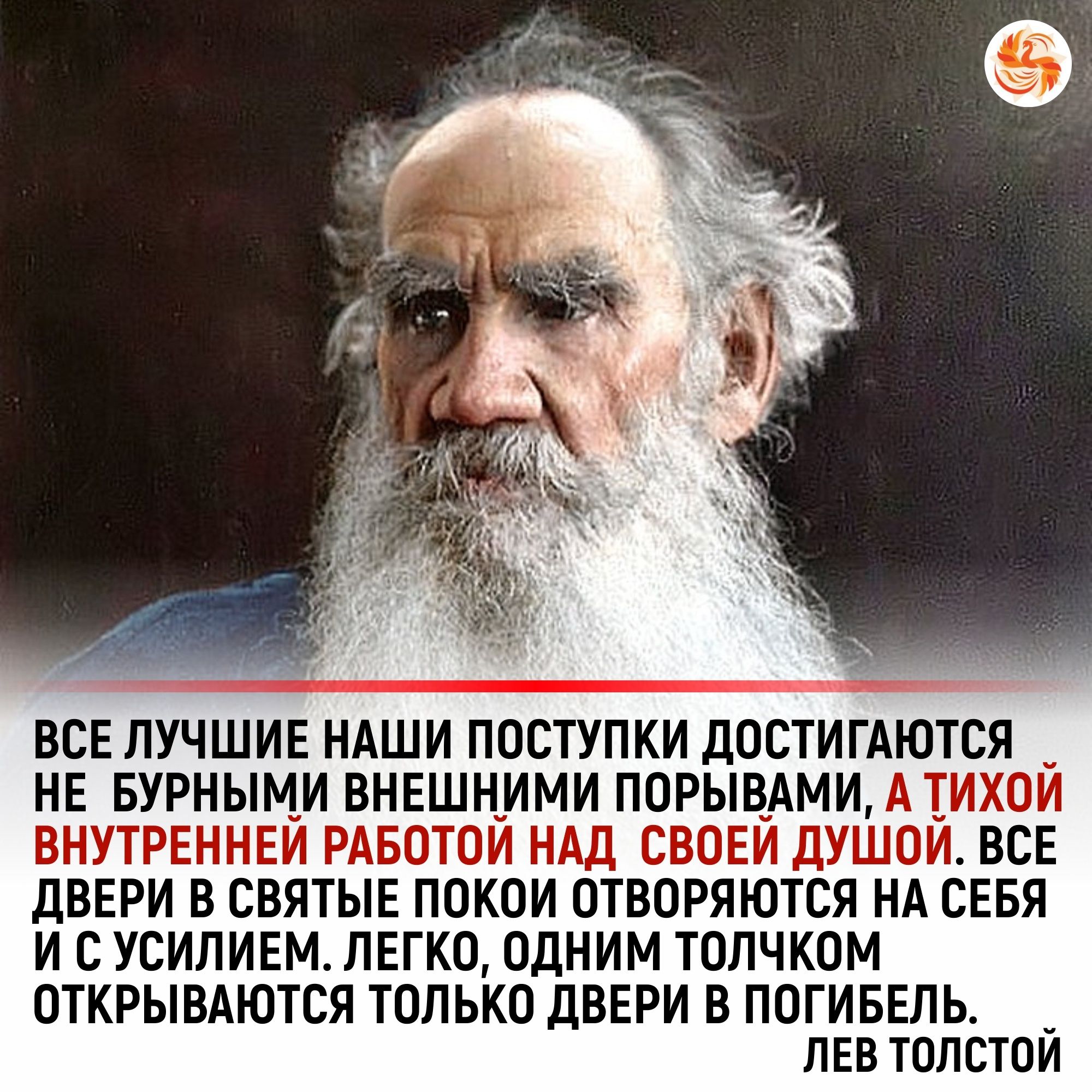 ВСЕ ЛУЧШИЕ НАШИ ПОСТУПКИ ЛОСТИГАЮТСЯ НЕ БУРНЫМИ ВНЕШНИМИ ППРЫВАМИ АТИХОИ ВНУТРЕННЕЙ РАБОТОЙ НАД СВОЕЙ дУШОЙ ВСЕ дВЕРИ В СВЯТЫЕ ПОКОИ ОТВОРЯЮТСЯ НА СЕБЯ И С УСИПИЕМ ЛЕГКО ОДНИМ ТОЛЧКОМ ОТКРЫВАЮТСЯ ТОЛЬКО дВЕРИ В ПОГИБЕПЬ _ ЛЕВ ТПЛСТОИ