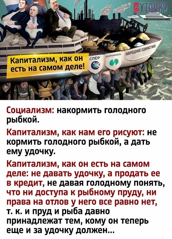 Капитализм как он есть на самом деле Социализм накормить голодного рыбкой КЭПИТВЛИЗМ как нам его РИСУЮТЗ не кормить голодного рыбкой а дать ему удочку Капитализм как ОН есть на самом деле не давать удочку а продать ее в кредит не давая голодному понять что ни доступа к рыбному пруду ни права на отлов у него все равно нет т к и пруд и рыба давно принадлежат ТЕМ КОМУ ОН ТЕПЕРЬ еще и за удочку должен