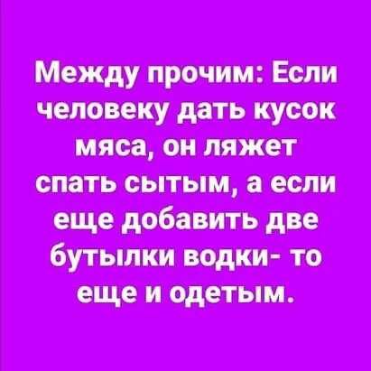 Между прочим Если человеку дать кусок мяса он ляжет спать сытым а если еще добавить две бутылки водки то еще и одетым