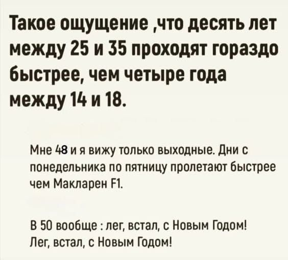 Такое ощущение, что десять лет между 25 и 35 проходят гораздо быстрее, чем четыре года между 14 и 18.\nМне 48 и я вижу только выходные. Дни с понедельника по пятницу пролетают быстрее чем Макларен F1.\nВ 50 вообще: лег, встал, с Новым Годом! Лег, встал, с Новым Годом!
