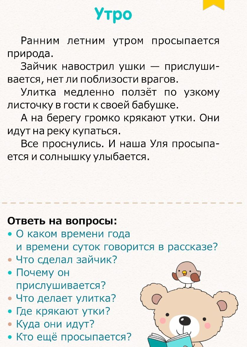 Утро Ранним летним утром просыпается природа Зайчик навосгрип ушки прислуши вается нет ли поблизости врагов Улитка медленно ползёт по узкому листочку в гости к своей бабушке А на берегу громко крякают утки Они идут на реку купаться Все проснулись И наша Уля просыпа ется и солнышку улыбается Ответь на вопросъ О каком времени года и времени суток говорится в рассказе Что сделал зайчик Почему он прис