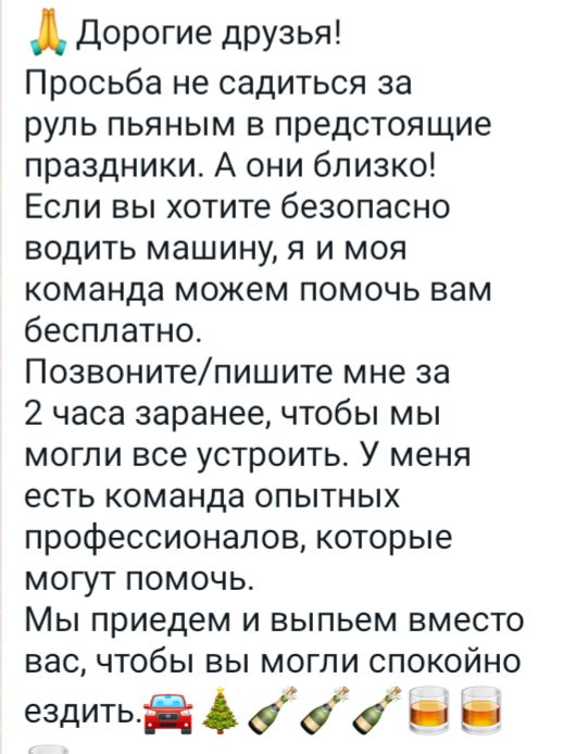 Дорогие друзья Просьба не садиться за руль пьяным в предстоящие праздники А они близко Если вы хотите безопасно водить машину я и моя команда можем помочь вам бесплатно Позвонитепишите мне за 2 часа заранее чтобы мы могли все устроить У меня есть команда опытных профессионалов которые могут помочь Мы приедем и выпьем вместо вас чтобы вы могли спокойно гадиті А 444