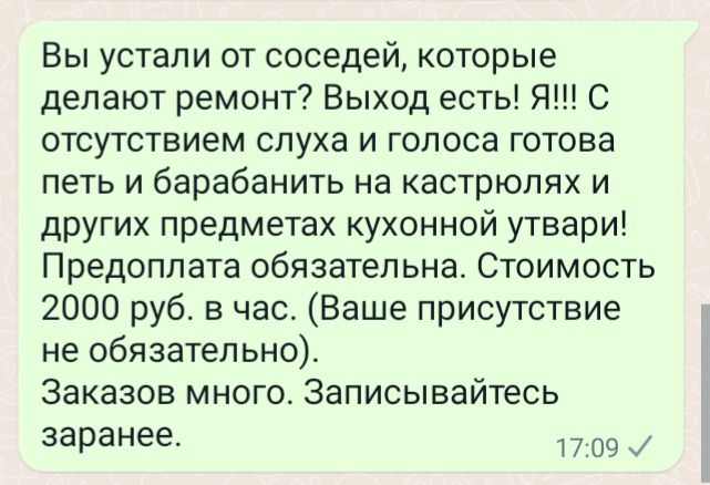 Вы устали от соседей которые делают ремонт Выход есть Я С отсутствием слуха и голоса готова петь и барабанить на кастрюлях и других предметах кухонной утвари Предоплата обязательна Стоимость 2000 руб в час Ваше присутствие не обязательно Заказов много Записывайтесь заранее 9 И