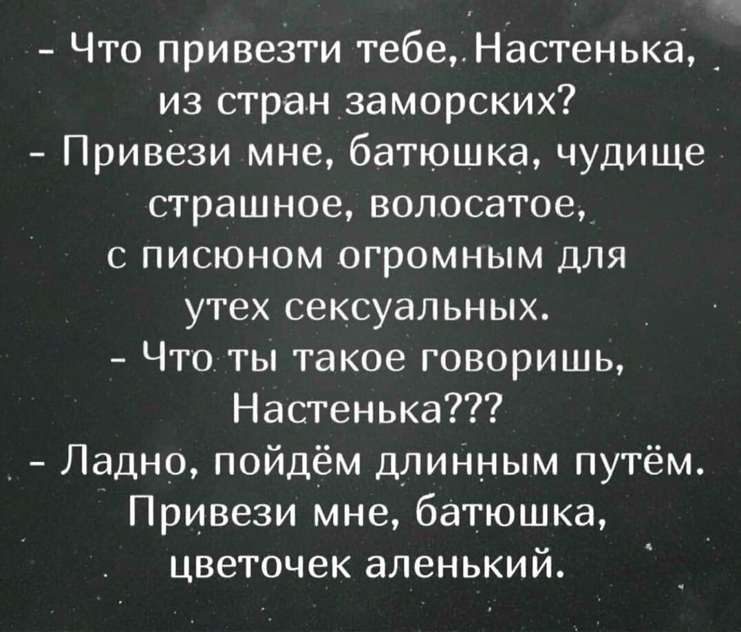 - Что привезти тебе, Настенька, из стран заморских?
- Привези мне, батюшка, чудовище страшное, волосатое,
  с писоном огромным для утех сексуальных.
- Что ты такое говоришь, Настенька???
- Ладно, пойдем длинным путем.
  Привези мне, батюшка, цветочек аленький.