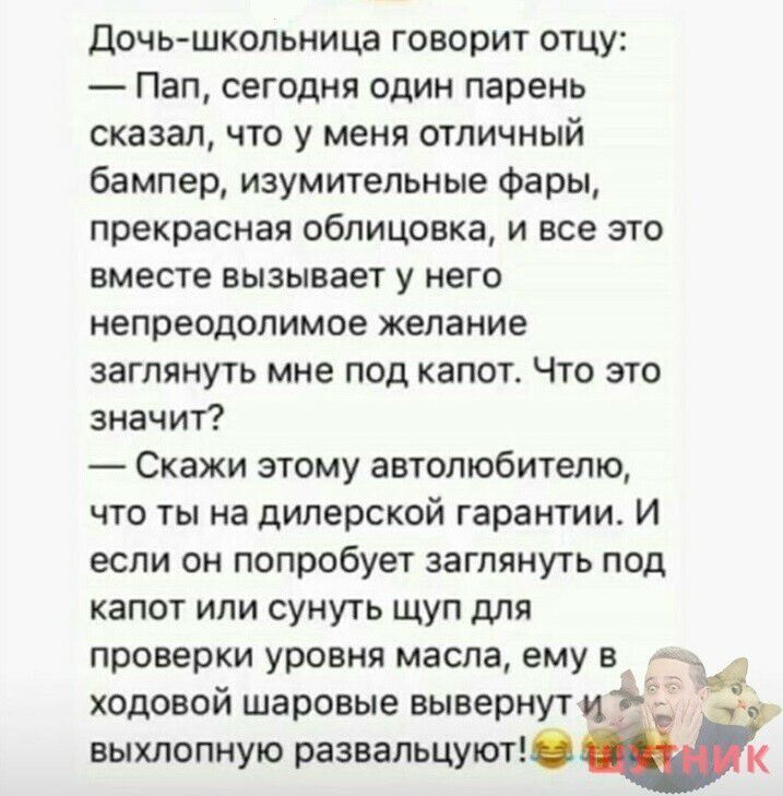 дочь школьница говорит отцу Пап сегодня один парень сказал что у меня отличный бампер изумительные Фары прекрасная облицовка и все это вместе вызывает у него непреодолимое желание заглянуть мне под капот Что это значит Скажи этому автолюбителю что ты на дилерской гарантии И если он попробует заглянуть под капот или сунуть щуп для проверки уровня масла ему в ходовой шаровые вывернут выхлопную разва