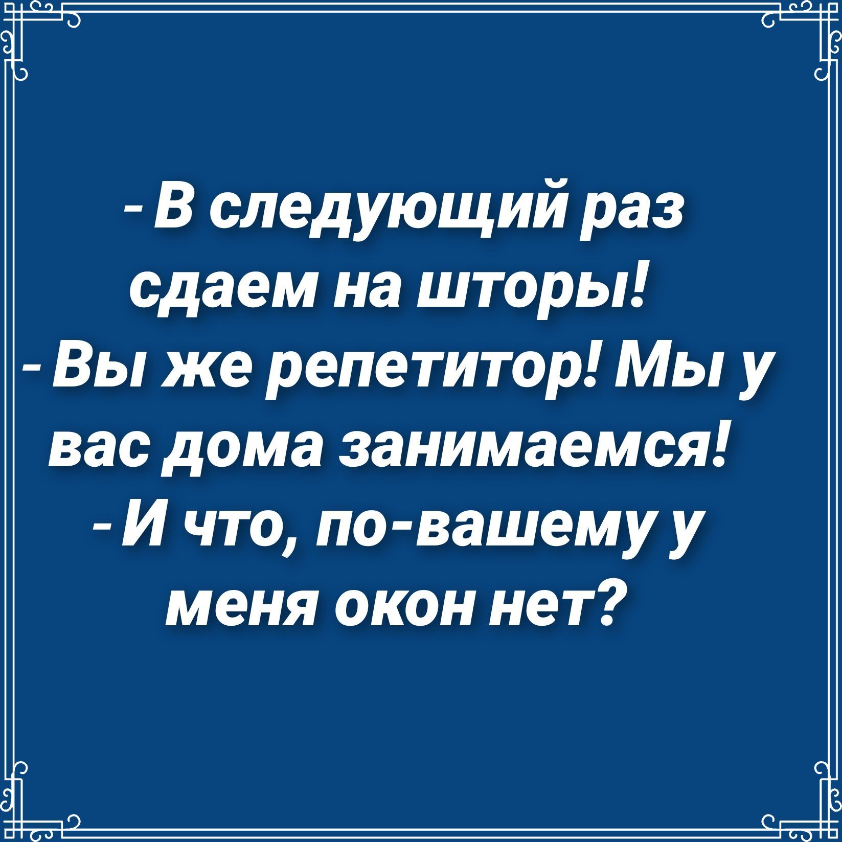 В следующий раз сдаем на шторы Вы же репетитор Мы у вас дома занимаемся И что по вашему у меня окон нет