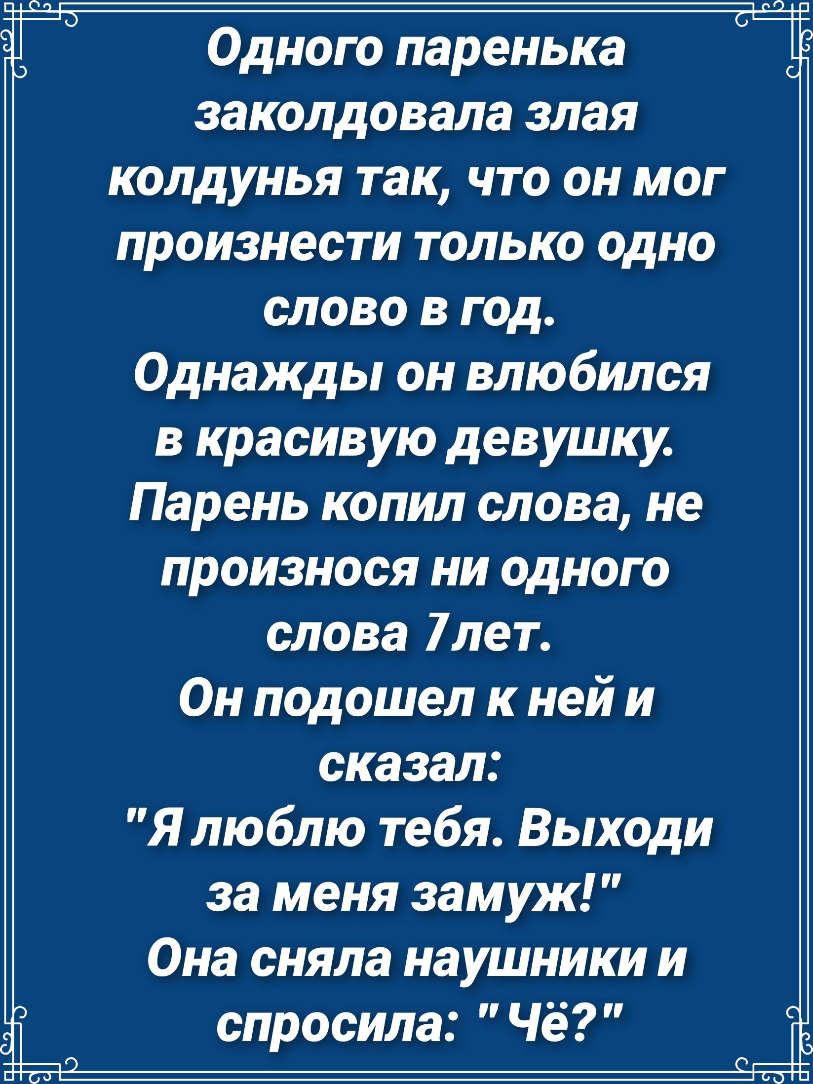 Одного паренька заколдовала злая колдунья так что он мог произнести только одно слово в год Однажды он влюбился в красивую девушку Парень копил слова не произнося ни одного слова 7лет Он подошел к ней и сказал Я люблю тебя Выходи за меня замуж Она сняла наушники и спросила Чё